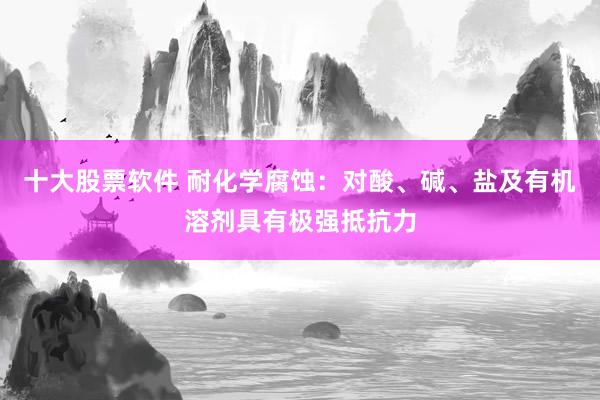 十大股票软件 耐化学腐蚀：对酸、碱、盐及有机溶剂具有极强抵抗力