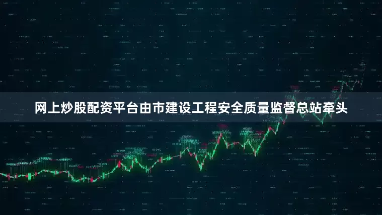 网上炒股配资平台由市建设工程安全质量监督总站牵头