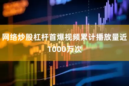 网络炒股杠杆首爆视频累计播放量近1000万次