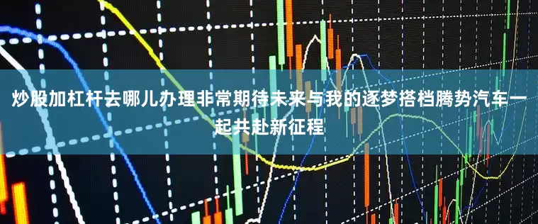 炒股加杠杆去哪儿办理非常期待未来与我的逐梦搭档腾势汽车一起共赴新征程