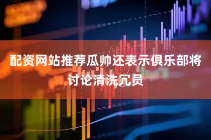 配资网站推荐瓜帅还表示俱乐部将讨论清洗冗员