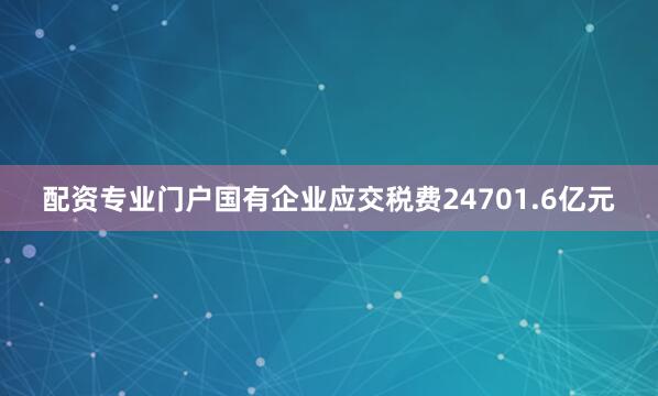 配资专业门户国有企业应交税费24701.6亿元