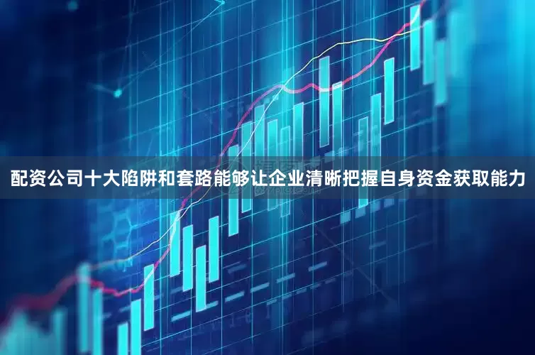 配资公司十大陷阱和套路能够让企业清晰把握自身资金获取能力