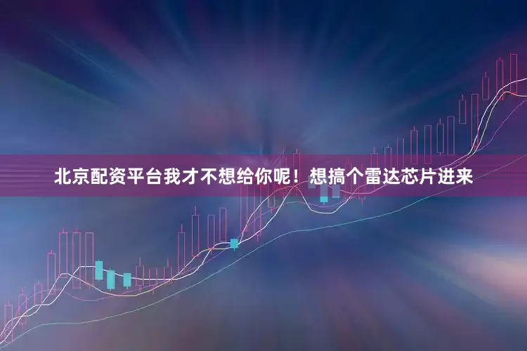 北京配资平台我才不想给你呢！想搞个雷达芯片进来