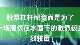 股票杠杆配资而是为了一场潜伏在水面下的激烈较量