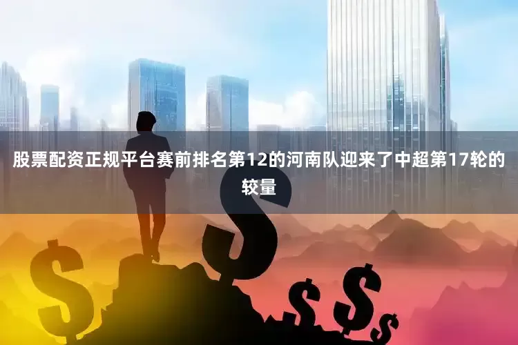 股票配资正规平台赛前排名第12的河南队迎来了中超第17轮的较量