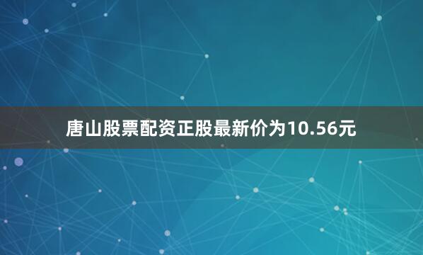 唐山股票配资正股最新价为10.56元