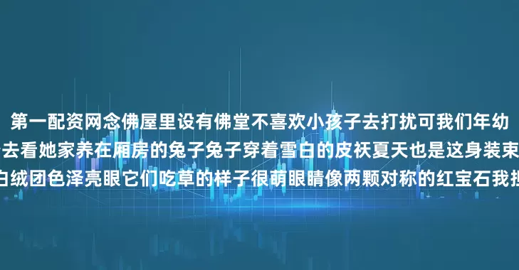 第一配资网念佛屋里设有佛堂不喜欢小孩子去打扰可我们年幼无知不知道看脸色每天相邀着去看她家养在厢房的兔子兔子穿着雪白的皮祆夏天也是这身装束蹲着的时候身体蜷缩成一个白绒团色泽亮眼它们吃草的样子很萌眼睛像两颗对称的红宝石我担心会有血从眼里流出来常常抵近了看它四奶奶不喜欢这么抵近了看她家的兔子用拐棍拄地一副很生气的样子我们不怕她念佛的人心善她不会真用拐棍驱离童贞她爱这些兔子我们也爱编辑：夏天发布于：山东省