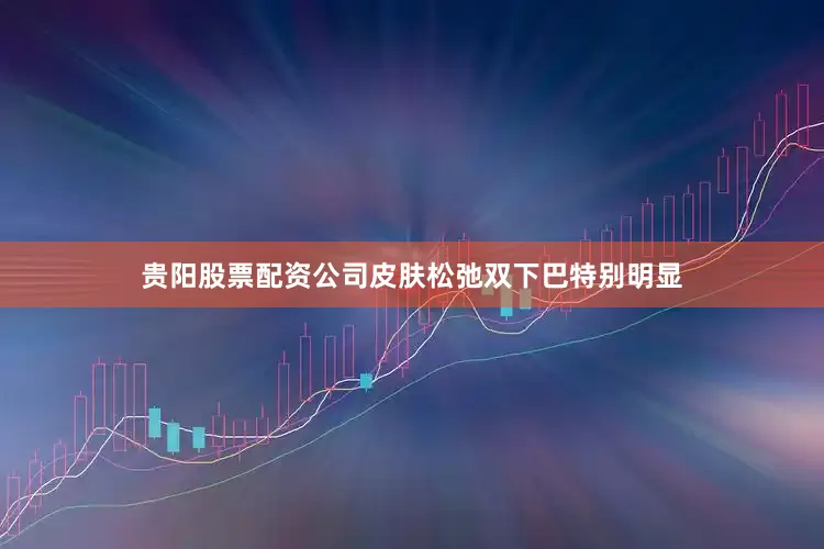 贵阳股票配资公司皮肤松弛双下巴特别明显