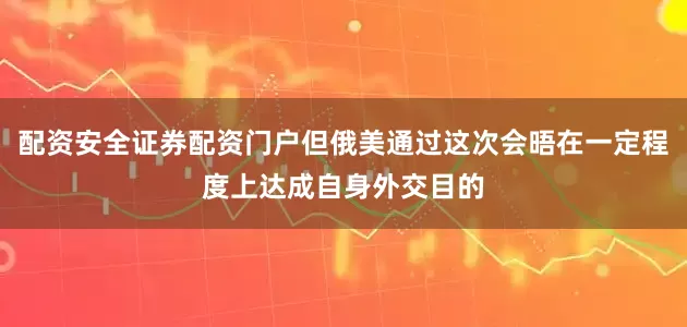 配资安全证券配资门户但俄美通过这次会晤在一定程度上达成自身外交目的