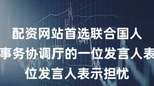 配资网站首选联合国人道主义事务协调厅的一位发言人表示担忧