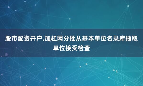 股市配资开户.加杠网分批从基本单位名录库抽取单位接受检查