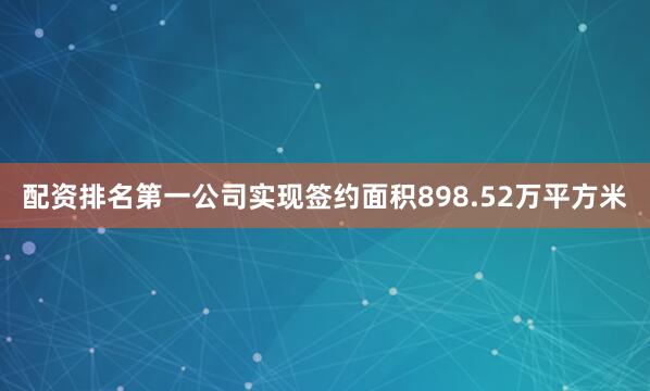 配资排名第一公司实现签约面积898.52万平方米