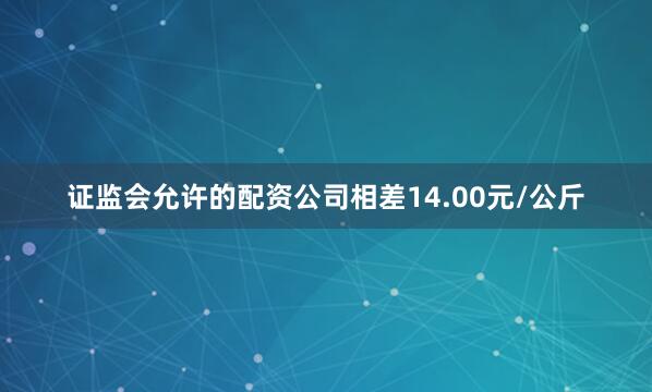 证监会允许的配资公司相差14.00元/公斤