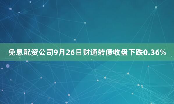 免息配资公司9月26日财通转债收盘下跌0.36%